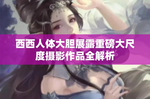 西西人体大胆展露重磅大尺度摄影作品全解析