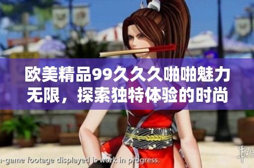 欧美精品99久久久啪啪魅力无限，探索独特体验的时尚之旅