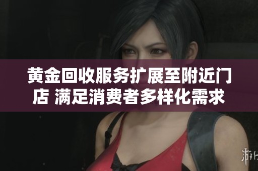 黄金回收服务扩展至附近门店 满足消费者多样化需求