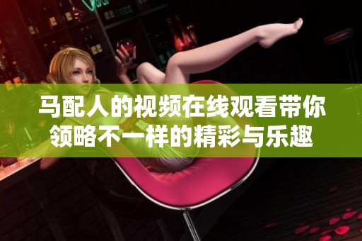 马配人的视频在线观看带你领略不一样的精彩与乐趣