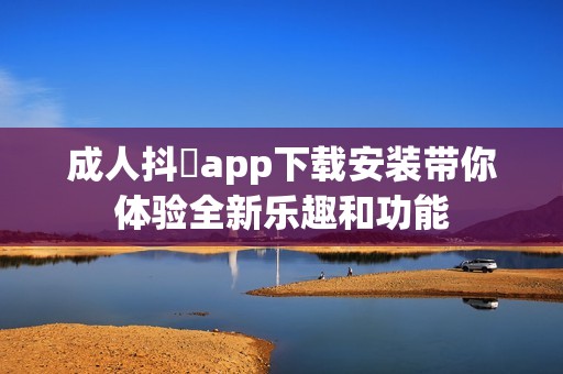 成人抖抈app下载安装带你体验全新乐趣和功能