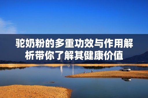 驼奶粉的多重功效与作用解析带你了解其健康价值