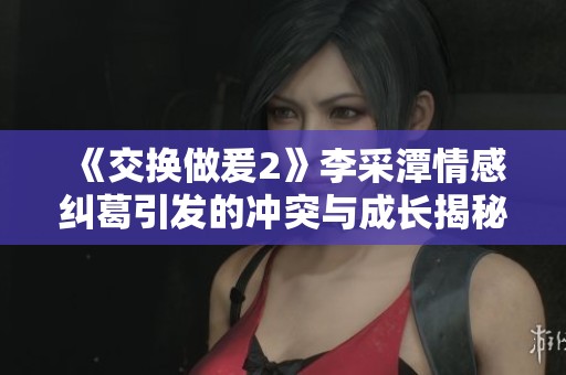 《交换做爰2》李采潭情感纠葛引发的冲突与成长揭秘
