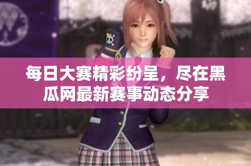 每日大赛精彩纷呈，尽在黑瓜网最新赛事动态分享
