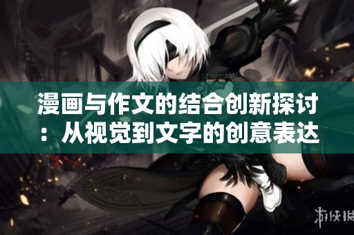 漫画与作文的结合创新探讨：从视觉到文字的创意表达之旅