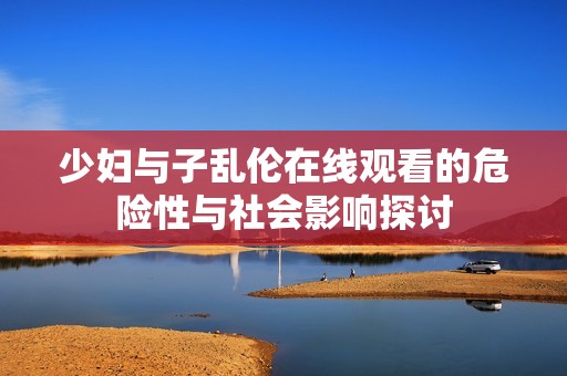 少妇与子乱伦在线观看的危险性与社会影响探讨