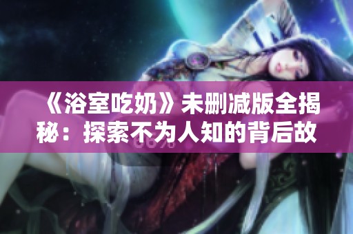 《浴室吃奶》未删减版全揭秘：探索不为人知的背后故事