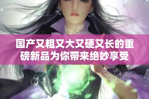 国产又粗又大又硬又长的重磅新品为你带来绝妙享受