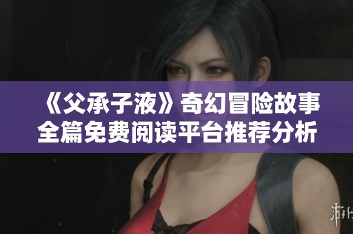 《父承子液》奇幻冒险故事全篇免费阅读平台推荐分析
