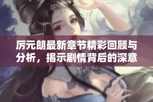厉元朗最新章节精彩回顾与分析，揭示剧情背后的深意与发展