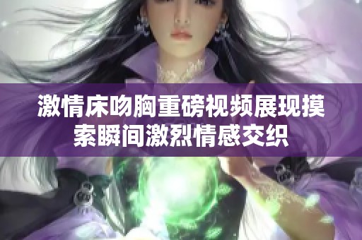 激情床吻胸重磅视频展现摸索瞬间激烈情感交织