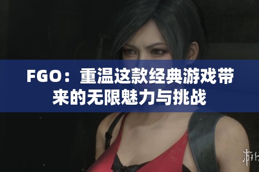 FGO：重温这款经典游戏带来的无限魅力与挑战