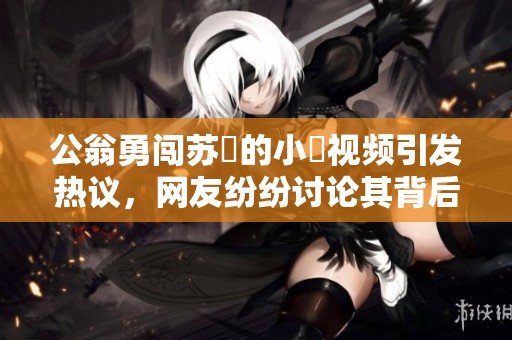 公翁勇闯苏玥的小泬视频引发热议，网友纷纷讨论其背后故事