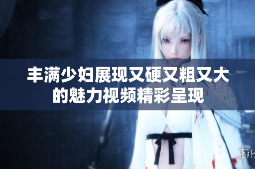 丰满少妇展现又硬又粗又大的魅力视频精彩呈现