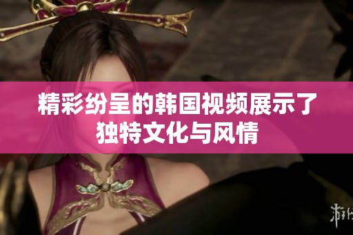 精彩纷呈的韩国视频展示了独特文化与风情