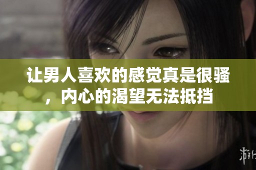 让男人喜欢的感觉真是很骚，内心的渴望无法抵挡