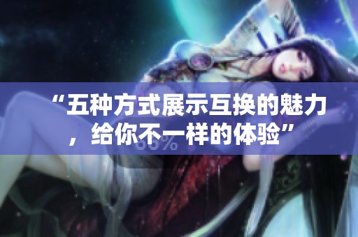 “五种方式展示互换的魅力，给你不一样的体验”