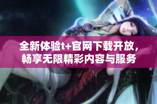 全新体验t+官网下载开放，畅享无限精彩内容与服务