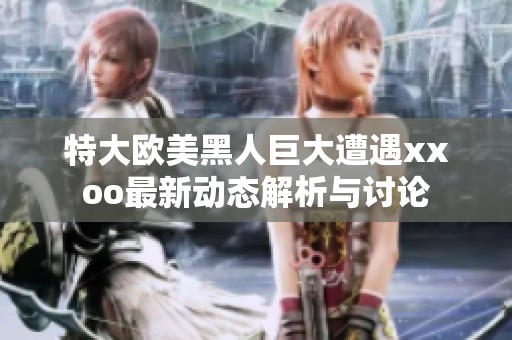 特大欧美黑人巨大遭遇xxoo最新动态解析与讨论