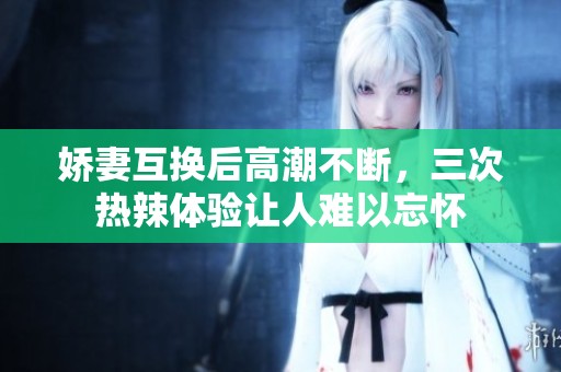 娇妻互换后高潮不断，三次热辣体验让人难以忘怀