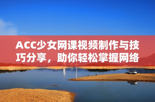 ACC少女网课视频制作与技巧分享，助你轻松掌握网络学习方法