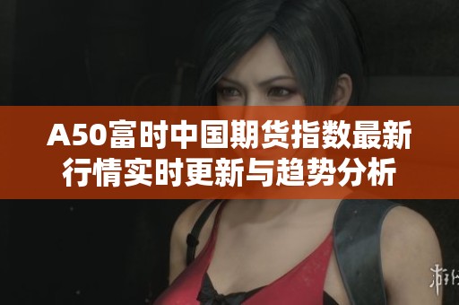 A50富时中国期货指数最新行情实时更新与趋势分析