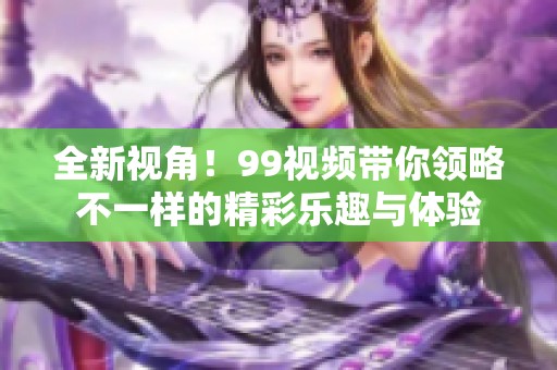 全新视角！99视频带你领略不一样的精彩乐趣与体验
