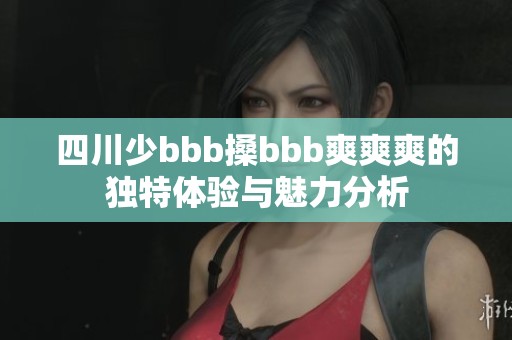 四川少bbb搡bbb爽爽爽的独特体验与魅力分析