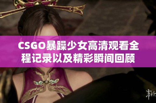 CSGO暴躁少女高清观看全程记录以及精彩瞬间回顾