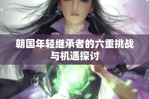 朝国年轻继承者的六重挑战与机遇探讨