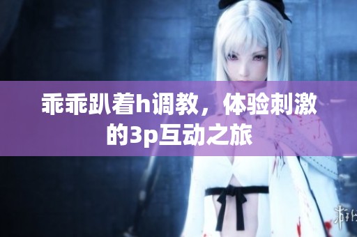 乖乖趴着h调教，体验刺激的3p互动之旅