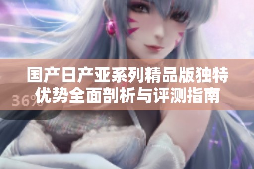 国产日产亚系列精品版独特优势全面剖析与评测指南