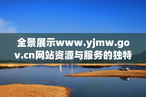 全景展示www.yjmw.gov.cn网站资源与服务的独特魅力与价值