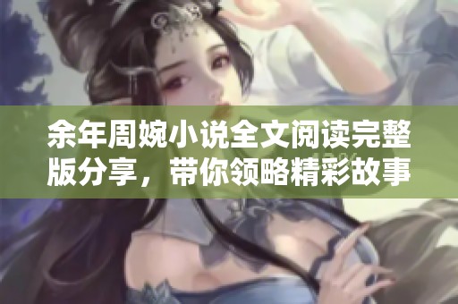 余年周婉小说全文阅读完整版分享，带你领略精彩故事与深情篇章