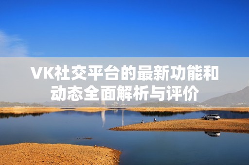 VK社交平台的最新功能和动态全面解析与评价