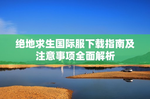 绝地求生国际服下载指南及注意事项全面解析