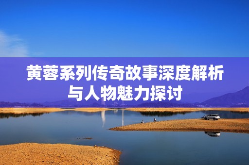 黄蓉系列传奇故事深度解析与人物魅力探讨