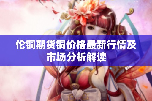 伦铜期货铜价格最新行情及市场分析解读