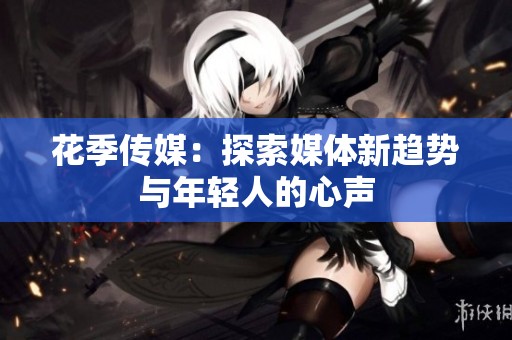 花季传媒：探索媒体新趋势与年轻人的心声