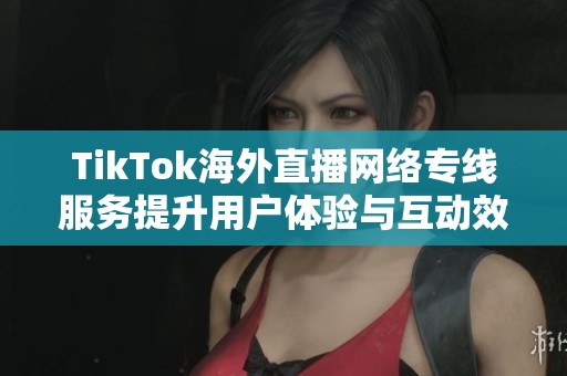TikTok海外直播网络专线服务提升用户体验与互动效果