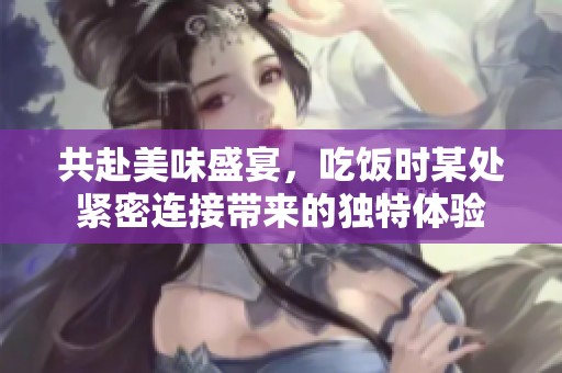 共赴美味盛宴，吃饭时某处紧密连接带来的独特体验