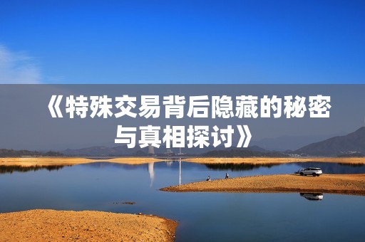 《特殊交易背后隐藏的秘密与真相探讨》