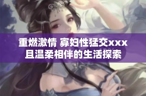 重燃激情 寡妇性猛交xxx且温柔相伴的生活探索