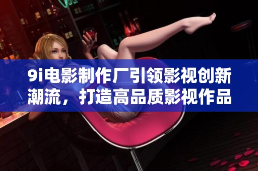 9i电影制作厂引领影视创新潮流，打造高品质影视作品