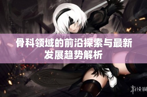 骨科领域的前沿探索与最新发展趋势解析