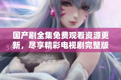 国产剧全集免费观看资源更新，尽享精彩电视剧完整版播放体验