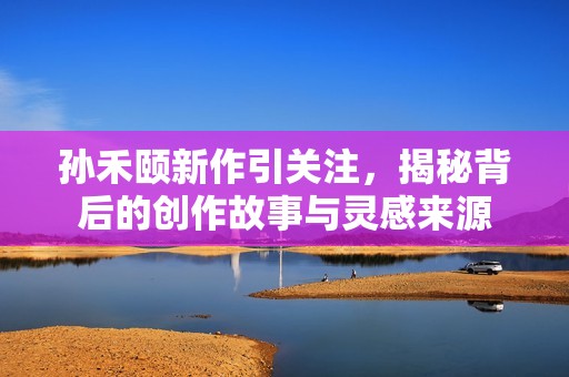 孙禾颐新作引关注，揭秘背后的创作故事与灵感来源