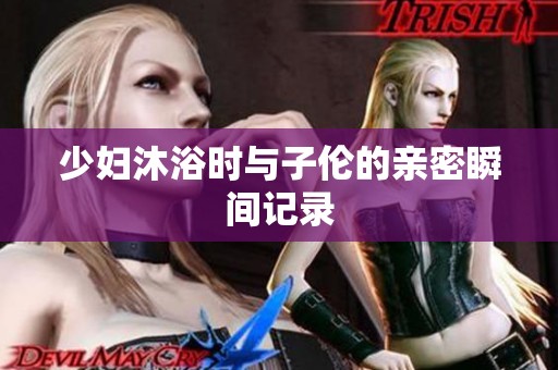 少妇沐浴时与子伦的亲密瞬间记录