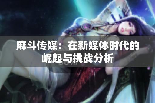 麻斗传媒：在新媒体时代的崛起与挑战分析