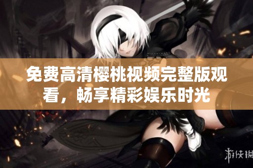 免费高清樱桃视频完整版观看，畅享精彩娱乐时光